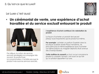 3. Qu’est-ce que le Luxe?


    Le Luxe c’est aussi

    • Un cérémonial de vente, une expérience d’achat
      travaillée et du service exclusif entourant le produit
    .

                                                           L’expérience d’achat contribue à la valorisation du
                                                           produit.

                                                           La façon d’acheter un produit de luxe est
                                                           presqu’aussi importante que le produit lui-même.

                                                           Par exemple : acheter un parfum Guerlain dans la
                                                           boutique Guerlain située Place Vendôme, ne
                                                           procurera pas la même expérience que d’acheter
                                                           ce même parfum au magasin Séphora situé avenue
                                                           des Champs Elysées.
        Par ailleurs, la notion de services
                                                           Cette maîtrise du ressenti sur tout ce qui concerne le
        exclusifs (privilégiés) accompagne très
                                                           produit (y compris l’achat) c’est aussi ce qui fait
        souvent, le produit luxe.
                                                           qu’un produit appartient au luxe.
        Le consommateur n’achète pas que le
        produit mais aussi les services associés.




UX & e-Commerce Luxe /           Frédéric Veidig - Directeur UX FullSIX                                             25
 