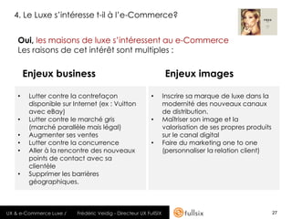4. Le Luxe s’intéresse t-il à l’e-Commerce?


    Oui, les maisons de luxe s’intéressent au e-Commerce
    Les raisons de cet intérêt sont multiples :

        Enjeux business                                           Enjeux images

    •    Lutter contre la contrefaçon                     •       Inscrire sa marque de luxe dans la
         disponible sur Internet (ex : Vuitton                    modernité des nouveaux canaux
         avec eBay)                                               de distribution.
    •    Lutter contre le marché gris                     •       Maîtriser son image et la
         (marché parallèle mais légal)                            valorisation de ses propres produits
    •    Augmenter ses ventes                                     sur le canal digital
    •    Lutter contre la concurrence                     •       Faire du marketing one to one
    •    Aller à la rencontre des nouveaux                        (personnaliser la relation client)
         points de contact avec sa
         clientèle
    •    Supprimer les barrières
         géographiques.



UX & e-Commerce Luxe /   Frédéric Veidig - Directeur UX FullSIX                                          27
 