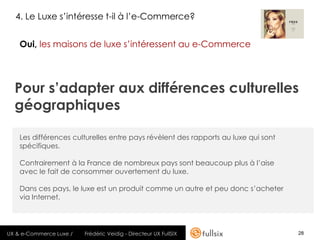 4. Le Luxe s’intéresse t-il à l’e-Commerce?


    Oui, les maisons de luxe s’intéressent au e-Commerce




  Pour s’adapter aux différences culturelles
  géographiques

    Les différences culturelles entre pays révèlent des rapports au luxe qui sont
    spécifiques.

    Contrairement à la France de nombreux pays sont beaucoup plus à l’aise
    avec le fait de consommer ouvertement du luxe.

    Dans ces pays, le luxe est un produit comme un autre et peu donc s’acheter
    via Internet.




UX & e-Commerce Luxe /   Frédéric Veidig - Directeur UX FullSIX                     28
 