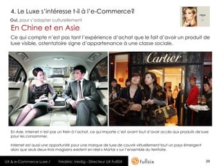 4. Le Luxe s’intéresse t-il à l’e-Commerce?
  Oui, pour s’adapter culturellement

  En Chine et en Asie
  Ce qui compte n’est pas tant l’expérience d’achat que le fait d’avoir un produit de
  luxe visible, ostentatoire signe d’appartenance à une classe sociale.




  En Asie, Internet n’est pas un frein à l’achat, ce qui importe c’est avant tout d’avoir accès aux produits de luxe
  pour les consommer.

  Internet est aussi une opportunité pour une marque de luxe de couvrir virtuellement tout un pays émergent
  alors que seuls deux-trois magasins existent en réel « Mortar » sur l’ensemble du territoire.


UX & e-Commerce Luxe /       Frédéric Veidig - Directeur UX FullSIX                                               29
 