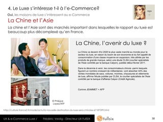 4. Le Luxe s’intéresse t-il à l’e-Commerce?
   Oui, les maisons de luxe s’intéressent au e-Commerce

   La Chine et l’Asie
   La chine et l’Asie sont des marchés important dans lesquelles le rapport au luxe est
   beaucoup plus décomplexé qu’en France.


                                                                 La Chine, l’avenir du luxe ?
                                                                   La Chine va devenir d'ici 2020 le plus vaste marché au monde pour le
                                                                   secteur du luxe, en raison du boom de son économie et du fort appétit de
                                                                   consommation d'une classe moyenne en expansion, très attirée par les
                                                                   produits de grande marque, selon une étude CLSA (courtier spécialiste
                                                                   de l'Asie contrôlé par la banque Calyon), publiée début février 2011.

                                                                   Dans la décennie à venir, les consommateurs chinois -parmi lesquels
                                                                   figurent un nombre croissant de milliardaires- vont absorber 44% des
                                                                   ventes mondiales de sacs, voitures, montres, chaussures et vêtements
                                                                   de luxe, affirme l'étude publiée par CLSA, le courtier spécialiste de l'Asie
                                                                   contrôlé par la banque d'affaires Calyon (Crédit Agricole).



                                                                   Corinne JEAMMET + AFP




                                           © Philippe
                                           Lopez/AFP

http://culture.france2.fr/mode/actu/la-nouvelle-destination-du-luxe-sera-chinoise-67187599.html


UX & e-Commerce Luxe /             Frédéric Veidig - Directeur UX FullSIX                                                                         30
 