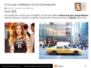 4. Le Luxe s’intéresse t-il à l’e-Commerce?
  Oui, pour s’adapter culturellement

  Aux USA
  Les américains vivent avec le digital ; ils sont par ailleurs beaucoup plus pragmatiques
  que les français. Acheter un produit de luxe par Internet est plus « naturel » pour eux.




UX & e-Commerce Luxe /   Frédéric Veidig - Directeur UX FullSIX                       31
 