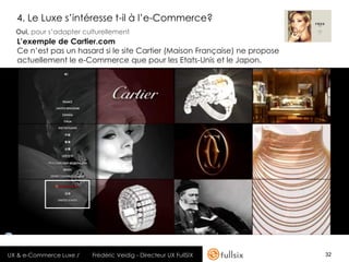 4. Le Luxe s’intéresse t-il à l’e-Commerce?
  Oui, pour s’adapter culturellement
  L’exemple de Cartier.com
  Ce n’est pas un hasard si le site Cartier (Maison Française) ne propose
  actuellement le e-Commerce que pour les Etats-Unis et le Japon.




UX & e-Commerce Luxe /   Frédéric Veidig - Directeur UX FullSIX             32
 
