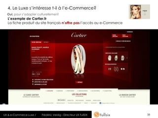 4. Le Luxe s’intéresse t-il à l’e-Commerce?
  Oui, pour s’adapter culturellement
  L’exemple de Cartier.fr
  La fiche produit du site français n’offre pas l’accès au e-Commerce




UX & e-Commerce Luxe /   Frédéric Veidig - Directeur UX FullSIX         33
 