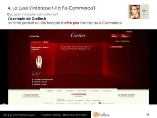 4. Le Luxe s’intéresse t-il à l’e-Commerce?
  Oui, pour s’adapter culturellement
  L’exemple de Cartier.fr
  La fiche produit du site français n’offre pas l’accès au e-Commerce




UX & e-Commerce Luxe /   Frédéric Veidig - Directeur UX FullSIX         34
 