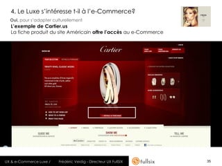4. Le Luxe s’intéresse t-il à l’e-Commerce?
  Oui, pour s’adapter culturellement
  L’exemple de Cartier.us
  La fiche produit du site Américain offre l’accès au e-Commerce




UX & e-Commerce Luxe /   Frédéric Veidig - Directeur UX FullSIX    35
 