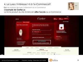 4. Le Luxe s’intéresse t-il à l’e-Commerce?
  Oui, les maisons de luxe s’intéressent au e-Commerce
  L’exemple de Cartier.us
  La fiche produit du site Américain offre l’accès au e-Commerce




UX & e-Commerce Luxe /   Frédéric Veidig - Directeur UX FullSIX    36
 