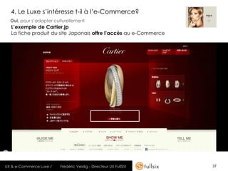 4. Le Luxe s’intéresse t-il à l’e-Commerce?
  Oui, pour s’adapter culturellement
  L’exemple de Cartier.jp
  La fiche produit du site Japonais offre l’accès au e-Commerce




UX & e-Commerce Luxe /   Frédéric Veidig - Directeur UX FullSIX   37
 
