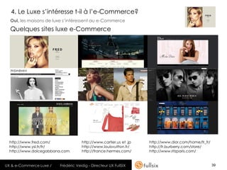 4. Le Luxe s’intéresse t-il à l’e-Commerce?
  Oui, les maisons de luxe s’intéressent au e-Commerce

  Quelques sites luxe e-Commerce




  http://www.fred.com/               http://www.cartier.us et .jp   http://www.dior.com/home/fr_fr/
  http://www.ysl.fr/fr/              http://www.louisvuitton.fr/    http://fr.burberry.com/store/
  http://www.dolcegabbana.com        http://france.hermes.com/      http://www.ritzparis.com/


UX & e-Commerce Luxe /   Frédéric Veidig - Directeur UX FullSIX                                       39
 
