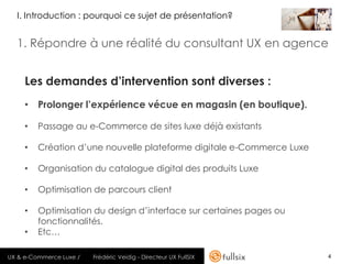 I. Introduction : pourquoi ce sujet de présentation?


  1. Répondre à une réalité du consultant UX en agence


     Les demandes d’intervention sont diverses :
     • Prolonger l’expérience vécue en magasin (en boutique).

     •   Passage au e-Commerce de sites luxe déjà existants

     •   Création d’une nouvelle plateforme digitale e-Commerce Luxe

     •   Organisation du catalogue digital des produits Luxe

     •   Optimisation de parcours client

     •   Optimisation du design d’interface sur certaines pages ou
         fonctionnalités.
     •   Etc…

UX & e-Commerce Luxe /   Frédéric Veidig - Directeur UX FullSIX        4
 