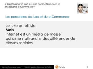 5. La philosophie luxe est-elle compatible avec la
  philosophie e-Commerce?



   Les paradoxes du luxe et du e-Commerce

    Le luxe est élitiste
    Mais
    Internet est un média de masse
    qui aime s’affranchir des différences de
    classes sociales




UX & e-Commerce Luxe /   Frédéric Veidig - Directeur UX FullSIX   42
 