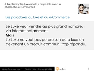 5. La philosophie luxe est-elle compatible avec la
  philosophie e-Commerce?



   Les paradoxes du luxe et du e-Commerce

    Le Luxe veut vendre au plus grand nombre,
    via internet notamment.
    Mais
    Le Luxe ne veut pas perdre son aura luxe en
    devenant un produit commun, trop répandu.




UX & e-Commerce Luxe /   Frédéric Veidig - Directeur UX FullSIX   43
 