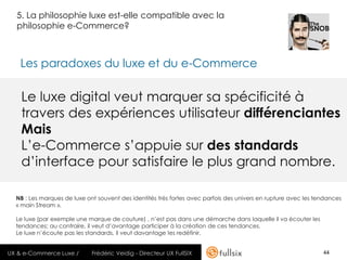5. La philosophie luxe est-elle compatible avec la
  philosophie e-Commerce?



   Les paradoxes du luxe et du e-Commerce

    Le luxe digital veut marquer sa spécificité à
    travers des expériences utilisateur différenciantes
    Mais
    L’e-Commerce s’appuie sur des standards
    d’interface pour satisfaire le plus grand nombre.

  NB : Les marques de luxe ont souvent des identités très fortes avec parfois des univers en rupture avec les tendances
  « main Stream ».

  Le luxe (par exemple une marque de couture) , n’est pas dans une démarche dans laquelle il va écouter les
  tendances; au contraire, il veut d’avantage participer à la création de ces tendances.
  Le luxe n’écoute pas les standards, il veut davantage les redéfinir.


UX & e-Commerce Luxe /       Frédéric Veidig - Directeur UX FullSIX                                             44
 