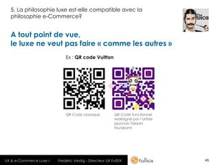 5. La philosophie luxe est-elle compatible avec la
  philosophie e-Commerce?


  A tout point de vue,
  le luxe ne veut pas faire « comme les autres »
                             Ex : QR code Vuitton




                             QR Code classique            QR Code fonctionnel
                                                          redésigné par l’artiste
                                                          japonais Takeshi
                                                          Murakami




UX & e-Commerce Luxe /   Frédéric Veidig - Directeur UX FullSIX                     45
 