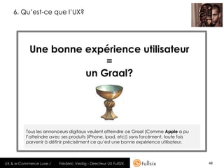 6. Qu’est-ce que l’UX?




           Une bonne expérience utilisateur
                         =
                     un Graal?




          Tous les annonceurs digitaux veulent atteindre ce Graal (Comme Apple a pu
          l’atteindre avec ses produits (iPhone, ipad, etc)) sans forcément, toute fois
          parvenir à définir précisément ce qu’est une bonne expérience utilisateur.



UX & e-Commerce Luxe /   Frédéric Veidig - Directeur UX FullSIX                           48
 