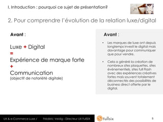 I. Introduction : pourquoi ce sujet de présentation?


  2. Pour comprendre l’évolution de la relation luxe/digital

    Avant :                                                           Avant :
                                                                  •    Les marques de luxe ont depuis
    Luxe + Digital                                                     longtemps investi le digital mais
                                                                       davantage pour communiquer
    =                                                                  que pour vendre.

    Expérience de marque forte                                    •    Cela a généré la création de
    +                                                                  nombreux sites plaquettes, sites
                                                                       évènementiels, sites full Flash
    Communication                                                      avec des expériences créatives
    (objectif de notoriété digitale)                                   fortes mais souvent totalement
                                                                       déconnectés des possibilités de
                                                                       business direct offerte par le
                                                                       digital.




UX & e-Commerce Luxe /   Frédéric Veidig - Directeur UX FullSIX                                      5
 