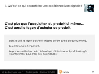 7. Qu’est-ce qui caractérise une expérience luxe digitale?




  C’est plus que l’acquisition du produit lui-même…
  C’est aussi la façon d’acheter ce produit.


       Dans le luxe, la façon d’acheter importe autant que le produit lui-même.

       Le cérémonial est important.

       Le parcours utilisateur ou la cinématique d’interface sont parfois allongés
       volontairement pour créer du « cérémonial ».




UX & e-Commerce Luxe /   Frédéric Veidig - Directeur UX FullSIX                      51
 