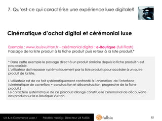 7. Qu’est-ce qui caractérise une expérience luxe digitale?




  Cinématique d’achat digital et cérémonial luxe

   Exemple : www.louisvuitton.fr - cérémonial digital : e-Boutique (full Flash)
   Passage de la liste produit à la fiche produit puis retour à la liste produit.*

   * Dans cette exemple le passage direct à un produit similaire depuis la fiche produit n’est
   pas possible.
   L’utilisateur doit repasser systématiquement par la liste produits pour accéder à un autre
   produit de la liste.

   L’utilisateur est de ce fait systématiquement confronté à l’animation de l’interface
   (cinématique de coverflow + construction et déconstruction progressive de la fiche
   produit.)
   Le caractère systématique de ce parcours allongé constitue le cérémonial de découverte
   des produits sur la e-Boutique Vuitton.




UX & e-Commerce Luxe /    Frédéric Veidig - Directeur UX FullSIX                                 52
 