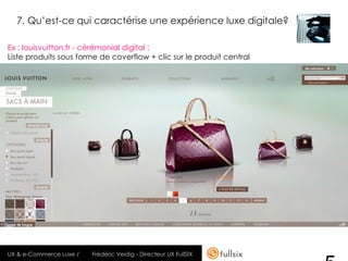 7. Qu’est-ce qui caractérise une expérience luxe digitale?

Ex : louisvuitton.fr - cérémonial digital :
Liste produits sous forme de coverflow + clic sur le produit central




UX & e-Commerce Luxe /   Frédéric Veidig - Directeur UX FullSIX
 
