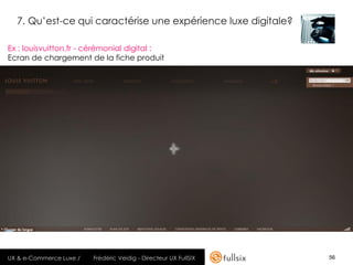 7. Qu’est-ce qui caractérise une expérience luxe digitale?

Ex : louisvuitton.fr - cérémonial digital :
Ecran de chargement de la fiche produit




UX & e-Commerce Luxe /   Frédéric Veidig - Directeur UX FullSIX   56
 