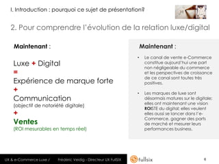 I. Introduction : pourquoi ce sujet de présentation?


  2. Pour comprendre l’évolution de la relation luxe/digital

    Maintenant :                                                      Maintenant :
                                                                  •    Le canal de vente e-Commerce
    Luxe + Digital                                                     constitue aujourd’hui une part
                                                                       non négligeable du commerce
    =                                                                  et les perspectives de croissance
                                                                       de ce canal sont toutes très
    Expérience de marque forte                                         positives.
    +                                                             •    Les marques de luxe sont
    Communication                                                      désormais matures sur le digitale;
                                                                       elles ont maintenant une vision
    (objectif de notoriété digitale)
                                                                       ROISTE du digital; elles veulent
    +                                                                  elles aussi se lancer dans l’e-
                                                                       Commerce, gagner des parts
    Ventes                                                             de marché et mesurer leurs
    (ROI mesurables en temps réel)                                     performances business.




UX & e-Commerce Luxe /   Frédéric Veidig - Directeur UX FullSIX                                     6
 