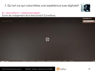 7. Qu’est-ce qui caractérise une expérience luxe digitale?

Ex : louisvuitton.fr - cérémonial digital :
Ecran de chargement de la liste produit (Coverflow)




UX & e-Commerce Luxe /   Frédéric Veidig - Directeur UX FullSIX   62
 