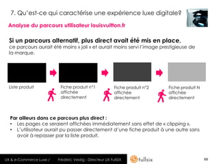 7. Qu’est-ce qui caractérise une expérience luxe digitale?

 Analyse du parcours utilisateur louisvuitton.fr

  Si un parcours alternatif, plus direct avait été mis en place,
  ce parcours aurait été moins « joli » et aurait moins servi l’image prestigieuse de
  la marque.




  Liste produit           Fiche produit n°1               Fiche produit n°2   Fiche produit N
                          affichée                        affichée            affichée
                          directement                     directement         directement



  Par ailleurs dans ce parcours plus direct :
  • Les pages ce seraient affichées immédiatement sans effet de « clipping ».
  • L’utilisateur aurait pu passer directement d’une fiche produit à une autre sans
     avoir à repasser par la liste produit.



UX & e-Commerce Luxe /   Frédéric Veidig - Directeur UX FullSIX                                 69
 
