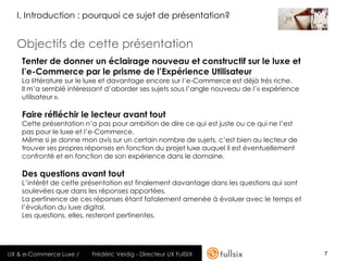 I. Introduction : pourquoi ce sujet de présentation?


  Objectifs de cette présentation
    Tenter de donner un éclairage nouveau et constructif sur le luxe et
    l’e-Commerce par le prisme de l’Expérience Utilisateur
    La littérature sur le luxe et davantage encore sur l’e-Commerce est déjà très riche.
    Il m’a semblé intéressant d’aborder ses sujets sous l’angle nouveau de l’« expérience
    utilisateur ».

    Faire réfléchir le lecteur avant tout
    Cette présentation n’a pas pour ambition de dire ce qui est juste ou ce qui ne l’est
    pas pour le luxe et l’e-Commerce.
    Même si je donne mon avis sur un certain nombre de sujets, c’est bien au lecteur de
    trouver ses propres réponses en fonction du projet luxe auquel il est éventuellement
    confronté et en fonction de son expérience dans le domaine.

    Des questions avant tout
    L’intérêt de cette présentation est finalement davantage dans les questions qui sont
    soulevées que dans les réponses apportées.
    La pertinence de ces réponses étant fatalement amenée à évoluer avec le temps et
    l’évolution du luxe digital.
    Les questions, elles, resteront pertinentes.




UX & e-Commerce Luxe /   Frédéric Veidig - Directeur UX FullSIX                             7
 