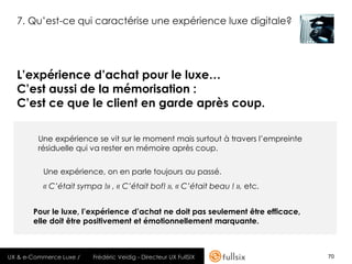 7. Qu’est-ce qui caractérise une expérience luxe digitale?




  L’expérience d’achat pour le luxe…
  C’est aussi de la mémorisation :
  C’est ce que le client en garde après coup.

         Une expérience se vit sur le moment mais surtout à travers l’empreinte
         résiduelle qui va rester en mémoire après coup.


          Une expérience, on en parle toujours au passé.
          « C’était sympa !» , « C’était bof! », « C’était beau ! », etc.


       Pour le luxe, l’expérience d’achat ne doit pas seulement être efficace,
       elle doit être positivement et émotionnellement marquante.



UX & e-Commerce Luxe /   Frédéric Veidig - Directeur UX FullSIX                   70
 
