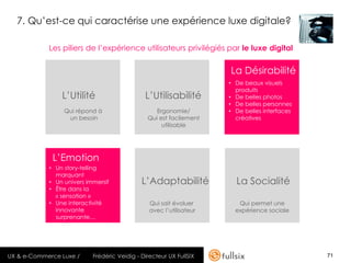 7. Qu’est-ce qui caractérise une expérience luxe digitale?

            Les piliers de l’expérience utilisateurs privilégiés par le luxe digital

                                                                     La Désirabilité
                                                                     • De beaux visuels
                                                                       produits
                L’Utilité                     L’Utilisabilité        • De belles photos
                                                                     • De belles personnes
                 Qui répond à                     Ergonomie/         • De belles interfaces
                  un besoin                    Qui est facilement      créatives
                                                    utilisable




             L’Emotion
            • Un story-telling
              marquant
            • Un univers immersif            L’Adaptabilité            La Socialité
            • Être dans la
              « sensation »
            • Une interactivité                 Qui sait évoluer        Qui permet une
              innovante                         avec l’utilisateur     expérience sociale
              surprenante…




UX & e-Commerce Luxe /     Frédéric Veidig - Directeur UX FullSIX                             71
 