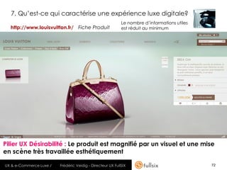 7. Qu’est-ce qui caractérise une expérience luxe digitale?
                                                            Le nombre d’informations utiles
  http://www.louisvuitton.fr/ Fiche Produit                 est réduit au minimum




Pilier UX Désirabilité : Le produit est magnifié par un visuel et une mise
en scène très travaillée esthétiquement

UX & e-Commerce Luxe /   Frédéric Veidig - Directeur UX FullSIX                               72
 
