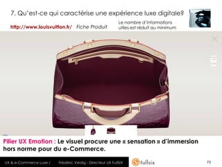 7. Qu’est-ce qui caractérise une expérience luxe digitale?
                                                            Le nombre d’informations
  http://www.louisvuitton.fr/ Fiche Produit                 utiles est réduit au minimum




Pilier UX Emotion : Le visuel procure une « sensation » d’immersion
hors norme pour du e-Commerce.

UX & e-Commerce Luxe /   Frédéric Veidig - Directeur UX FullSIX                            73
 