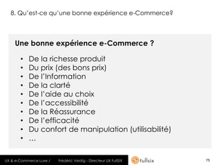 8. Qu’est-ce qu’une bonne expérience e-Commerce?



    Une bonne expérience e-Commerce ?

       •   De la richesse produit
       •   Du prix (des bons prix)
       •   De l’Information
       •   De la clarté
       •   De l’aide au choix
       •   De l’accessibilité
       •   De la Réassurance
       •   De l’efficacité
       •   Du confort de manipulation (utilisabilité)
       •   …

UX & e-Commerce Luxe /   Frédéric Veidig - Directeur UX FullSIX   75
 