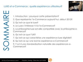 LUXE et e-Commerce : quelle expérience utilisateur?
SOMMAIRE
              1. Introduction : pourquoi cette présentation?
              2. Que représente l’e-Commerce aujourd’hui, début 2012?
              3. Qu’est-ce que le luxe?
              4. Le Luxe s’intéresse t-il à l’e-Commerce?
              5. La philosophie luxe est-elle compatible avec la philosophie e-
              Commerce?
              6. Qu’est-ce que l’UX?
              7. Qu’est-ce qui caractérise une expérience luxe digitale?
              8. Qu’est-ce qu’une bonne expérience e-Commerce?
              9. Y a-t-il une standardisation naturelle des expériences e-
              Commerce?




UX & e-Commerce Luxe /   Frédéric Veidig - Directeur UX FullSIX               8
 