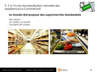9. Y a-t-il une standardisation naturelle des
  expériences e-Commerce?

       Le monde réel propose des supermarchés standardisés
       Des rayons
       Un caddy, un panier
       Une ligne de caisses
       …




UX & e-Commerce Luxe /   Frédéric Veidig - Directeur UX FullSIX   80
 