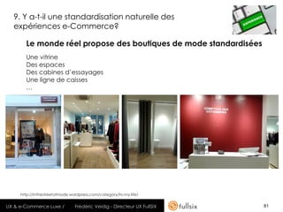 9. Y a-t-il une standardisation naturelle des
  expériences e-Commerce?

       Le monde réel propose des boutiques de mode standardisées
       Une vitrine
       Des espaces
       Des cabines d’essayages
       Une ligne de caisses
       …




     http://inthestreetofmode.wordpress.com/category/its-my-life/


UX & e-Commerce Luxe /          Frédéric Veidig - Directeur UX FullSIX   81
 