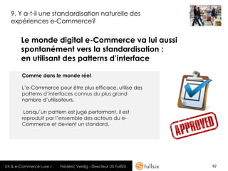 9. Y a-t-il une standardisation naturelle des
  expériences e-Commerce?


       Le monde digital e-Commerce va lui aussi
       spontanément vers la standardisation :
       en utilisant des patterns d’interface

       Comme dans le monde réel

       L’e-Commerce pour être plus efficace, utilise des
       patterns d’interfaces connus du plus grand
       nombre d’utilisateurs.

        Lorsqu’un pattern est jugé performant, il est
       reproduit par l’ensemble des acteurs du e-
       Commerce et devient un standard.




UX & e-Commerce Luxe /   Frédéric Veidig - Directeur UX FullSIX   82
 