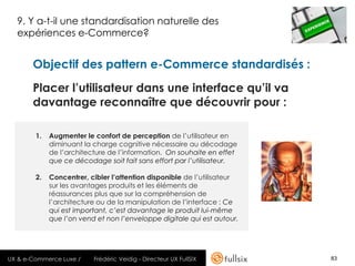 9. Y a-t-il une standardisation naturelle des
  expériences e-Commerce?


       Objectif des pattern e-Commerce standardisés :

       Placer l’utilisateur dans une interface qu’il va
       davantage reconnaître que découvrir pour :

        1.   Augmenter le confort de perception de l’utilisateur en
             diminuant la charge cognitive nécessaire au décodage
             de l’architecture de l’information. On souhaite en effet
             que ce décodage soit fait sans effort par l’utilisateur.

        2.   Concentrer, cibler l’attention disponible de l’utilisateur
             sur les avantages produits et les éléments de
             réassurances plus que sur la compréhension de
             l’architecture ou de la manipulation de l’interface : Ce
             qui est important, c’est davantage le produit lui-même
             que l’on vend et non l’enveloppe digitale qui est autour.




UX & e-Commerce Luxe /    Frédéric Veidig - Directeur UX FullSIX          83
 