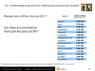 10. L’internaute luxe est-il un internaute comme les autres?



    Rappel des chiffres français 2011*



    Les sites e-commerce
    français les plus actifs*




* Fevad (Fédération du e-commerce et de la vente à distance ) & KPMG : BILAN E-COMMERCE 2011 | janvier 2012


 UX & e-Commerce Luxe /            Frédéric Veidig - Directeur UX FullSIX                                     88
 