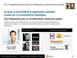 10. L’internaute luxe est-il un internaute comme les autres?


   Le luxe a tout intérêt à reprendre certains
   codes du e-Commerce classique.
   Car l’Internaute luxe est un internaute comme les autres.
   L’internaute qui va se retrouver sur un site e-Commerce de luxe n’est pas un
   internaute « à part », il consomme majoritairement sur des sites e-Commerce
   classiques.

                             Son style de vie                     Ses sites e-Commerce




      Jeune adulte                                                Son site
       urbain CSP+                                                e-Commerce luxe



UX & e-Commerce Luxe /   Frédéric Veidig - Directeur UX FullSIX                          89
 
