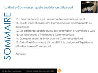 LUXE et e-Commerce : quelle expérience utilisateur?
SOMMAIRE
              10. L’internaute luxe est-il un internaute comme les autres?
              11. Quelle innovation pour l’e-Commerce luxe : incrémentale ou
              de rupture?
              12. Les différentes architectures de l’information e-Commerce Luxe
              13. Les tendances d’interfaces e-Commerce luxe
              14. Quelques erreurs à éviter pour l’e-Commerce de luxe
              15. Créatifs et Consultants UX qui définit le design de l’Expérience
              Utilisateur Luxe e-Commerce?


              Annexes




UX & e-Commerce Luxe /   Frédéric Veidig - Directeur UX FullSIX                 9
 