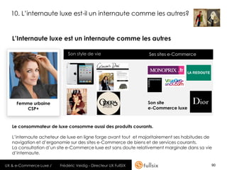 10. L’internaute luxe est-il un internaute comme les autres?


   L’Internaute luxe est un internaute comme les autres

                             Son style de vie                     Ses sites e-Commerce




     Femme urbaine                                                Son site
         CSP+                                                     e-Commerce luxe



   Le consommateur de luxe consomme aussi des produits courants.

   L’internaute acheteur de luxe en ligne forge avant tout et majoritairement ses habitudes de
   navigation et d’ergonomie sur des sites e-Commerce de biens et de services courants.
   La consultation d’un site e-Commerce luxe est sans doute relativement marginale dans sa vie
   d’internaute.

UX & e-Commerce Luxe /   Frédéric Veidig - Directeur UX FullSIX                              90
 