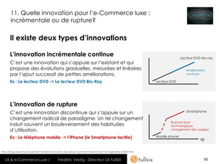 11. Quelle innovation pour l’e-Commerce luxe :
       incrémentale ou de rupture?

       Il existe deux types d’innovations

       L’innovation incrémentale continue                                                                                     Lecteur DVD blu-ray
       C’est une innovation qui s’appuie sur l’existant et qui
       propose des évolutions graduelles, mesurées et linéaires                                                                  Amélioration
       par l’ajout successif de petites améliorations.                                                                           continue

       Ex : Le lecteur DVD -> Le lecteur DVD Blu-Ray                                                           Lecteur DVD




       L’innovation de rupture
       C’est une innovation discontinue qui s’appuie sur un                                                                      Smartphone

       changement radical de paradigme. Un tel changement
                                                                                                                       Rupture (saut
       induit souvent un bouleversement des habitudes                                                                  technologique,
       d’utilisation.                                                                                                  changement des usages)

       Ex : Le téléphone mobile -> l’iPhone (le Smartphone tactile)                                            Mobile phone
                                                                                                                                          92


http://blogs.lesechos.fr/paristech-review/innovation-de-rupture-comment-rechercher-l-inimaginable-a5504.html


  UX & e-Commerce Luxe /                      Frédéric Veidig - Directeur UX FullSIX                                                        92
 