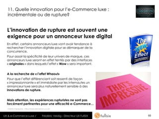 11. Quelle innovation pour l’e-Commerce luxe :
  incrémentale ou de rupture?


  L’innovation de rupture est souvent une
  exigence pour un annonceur luxe digital
  En effet, certains annonceurs luxe vont avoir tendance à
  rechercher l’innovation digitale pour se démarquer de la
  concurrence.
  Pour assoir la spécificité de leur univers de marque, ces
  annonceurs luxe seront en effet tentés par des interfaces
  « originales » dans lesquels l’effet « Wow » sera important.


  A la recherche de « l’effet Whaou!»
  Pour que l’effet différenciant soit ressenti de façon
  « impressionnante » et immédiate par les internautes un
  annonceur luxe sera plus naturellement sensible à des
  innovations de rupture.


  Mais attention, les expériences rupturistes ne sont pas
  forcément pertinentes pour une efficacité e-Commerce…
  Crédits Impressive : http://www.kerrvernon.co.uk/



UX & e-Commerce Luxe /                   Frédéric Veidig - Directeur UX FullSIX   93
 