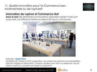 11. Quelle innovation pour l’e-Commerce luxe :
  incrémentale ou de rupture?
    Innovation de rupture et Commerce réel
    Dans le réel des tentatives d’innovations rupturistes existent mais sont
    assez rare car difficile à mettre en place de façon concluante.




    Exemple : Apple Store
    Les lignes de caisses ont été supprimées. Les caisses de paiement sont éparpillées
    dans le magasin et dissimulées. Chaque vendeur peut donc se déplacer vers les
    clients, fournir du conseil et encaisser un paiement.

UX & e-Commerce Luxe /   Frédéric Veidig - Directeur UX FullSIX                          94
 