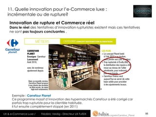 11. Quelle innovation pour l’e-Commerce luxe :
  incrémentale ou de rupture?
    Innovation de rupture et Commerce réel
    Dans le réel des tentatives d’innovation rupturistes existent mais ces tentatives
    ne sont pas toujours concluantes .




     Exemple : Carrefour Planet
     Ce programme massif d’innovation des hypermarchés Carrefour a été corrigé car
     parfois trop rupturiste pour la clientèle habituée.
     Il fut ensuite complètement stoppé (en 2011)

UX & e-Commerce Luxe /   Frédéric Veidig - Directeur UX FullSIX   http://fr.wikipedia.org/wiki/Carrefour_Planet
                                                                                                                  95
 