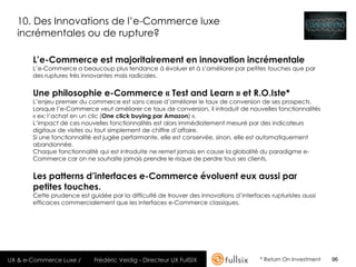 10. Des Innovations de l’e-Commerce luxe
  incrémentales ou de rupture?

       L’e-Commerce est majoritairement en innovation incrémentale
       L’e-Commerce a beaucoup plus tendance à évoluer et à s’améliorer par petites touches que par
       des ruptures très innovantes mais radicales.


       Une philosophie e-Commerce « Test and Learn » et R.O.Iste*
       L’enjeu premier du commerce est sans cesse d’améliorer le taux de conversion de ses prospects.
       Lorsque l’e-Commerce veut améliorer ce taux de conversion, il introduit de nouvelles fonctionnalités
       « ex: l’achat en un clic (One click buying par Amazon) ».
       L’impact de ces nouvelles fonctionnalités est alors immédiatement mesuré par des indicateurs
       digitaux de visites ou tout simplement de chiffre d’affaire.
       Si une fonctionnalité est jugée performante, elle est conservée, sinon, elle est automatiquement
       abandonnée.
       Chaque fonctionnalité qui est introduite ne remet jamais en cause la globalité du paradigme e-
       Commerce car on ne souhaite jamais prendre le risque de perdre tous ses clients.


       Les patterns d’interfaces e-Commerce évoluent eux aussi par
       petites touches.
       Cette prudence est guidée par la difficulté de trouver des innovations d’interfaces rupturistes aussi
       efficaces commercialement que les interfaces e-Commerce classiques.




UX & e-Commerce Luxe /      Frédéric Veidig - Directeur UX FullSIX                      * Return On Investment   96
 