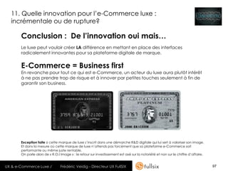 11. Quelle innovation pour l’e-Commerce luxe :
  incrémentale ou de rupture?

       Conclusion : De l’innovation oui mais…
       Le luxe peut vouloir créer LA différence en mettant en place des interfaces
       radicalement innovantes pour sa plateforme digitale de marque.


       E-Commerce = Business first
       En revanche pour tout ce qui est e-Commerce, un acteur du luxe aura plutôt intérêt
       à ne pas prendre trop de risque et à innover par petites touches seulement à fin de
       garantir son business.




       Exception faite si cette marque de luxe s’inscrit dans une démarche R&D digitale qui lui sert à valoriser son image.
       Et dans la mesure où cette marque de luxe n’attends pas forcément que sa plateforme e-Commerce soit
       performante ou même juste rentable.
       On parle alors de « R.O.I Image » : le retour sur investissement est axé sur la notoriété et non sur le chiffre d’affaire.


UX & e-Commerce Luxe /           Frédéric Veidig - Directeur UX FullSIX                                                             97
 