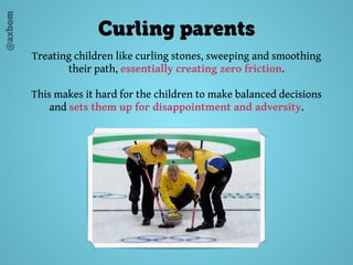 @axbom
Curling parents
Treating children like curling stones, sweeping and smoothing
their path, essentially creating zero friction.
This makes it hard for the children to make balanced decisions
and sets them up for disappointment and adversity.
 