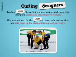 @axbom
Treating children like curling stones, sweeping and smoothing
their path, essentially creating zero friction.
This makes it hard for the children to make balanced decisions
and sets them up for disappointment and adversity.
Curling parentsdesigners
users
users
 